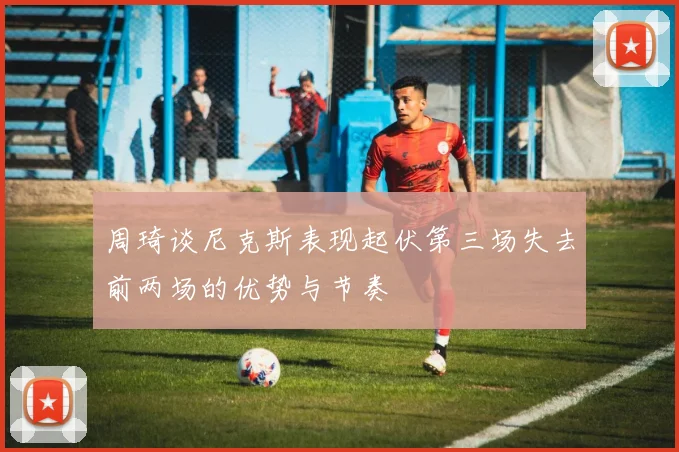 周琦谈尼克斯表现起伏第三场失去前两场的优势与节奏