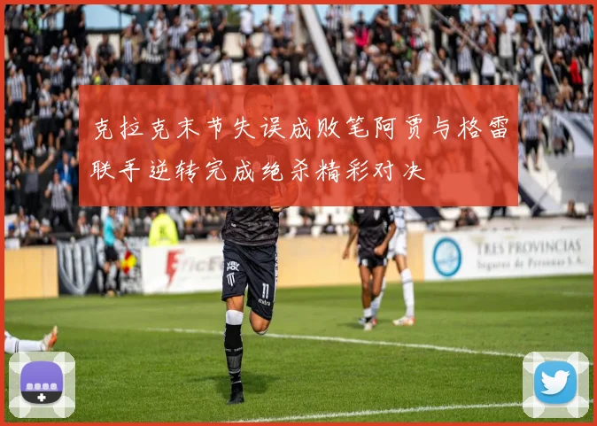克拉克末节失误成败笔阿贾与格雷联手逆转完成绝杀精彩对决