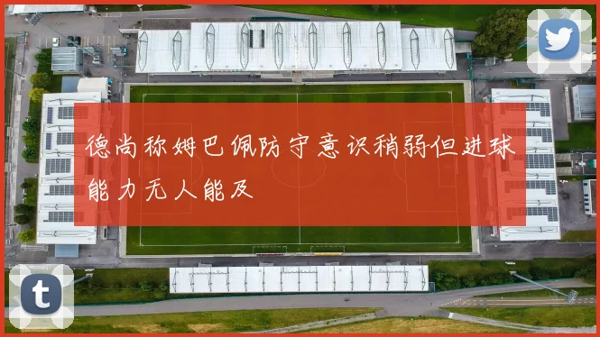 德尚称姆巴佩防守意识稍弱但进球能力无人能及