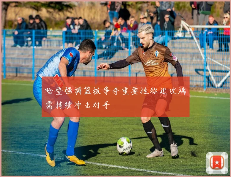 哈登强调篮板争夺重要性称进攻端需持续冲击对手