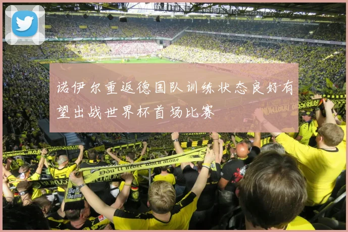 诺伊尔重返德国队训练状态良好有望出战世界杯首场比赛