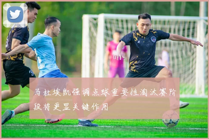 马杜埃凯强调点球重要性淘汰赛阶段将更显关键作用