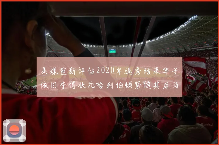 美媒重新评估2020年选秀结果华子依旧夺得状元哈利伯顿紧随其后马克西位列探花