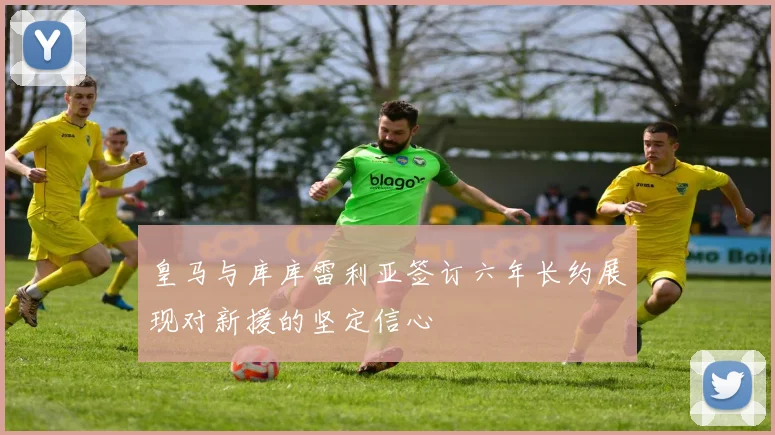皇马与库库雷利亚签订六年长约展现对新援的坚定信心