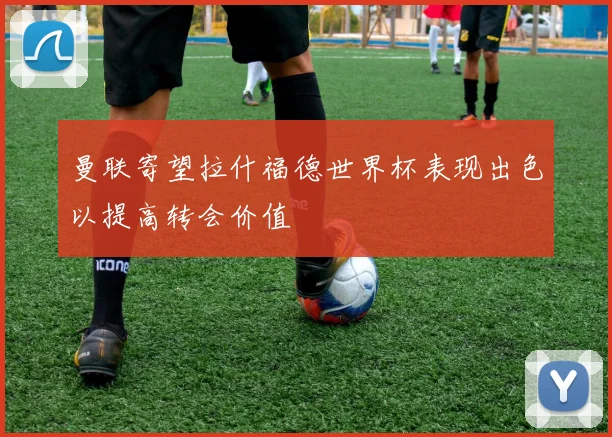 曼联寄望拉什福德世界杯表现出色以提高转会价值