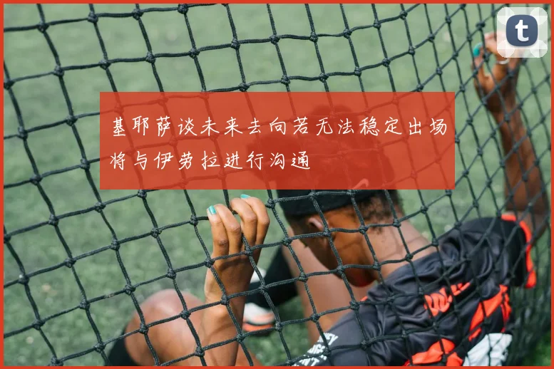 基耶萨谈未来去向若无法稳定出场将与伊劳拉进行沟通