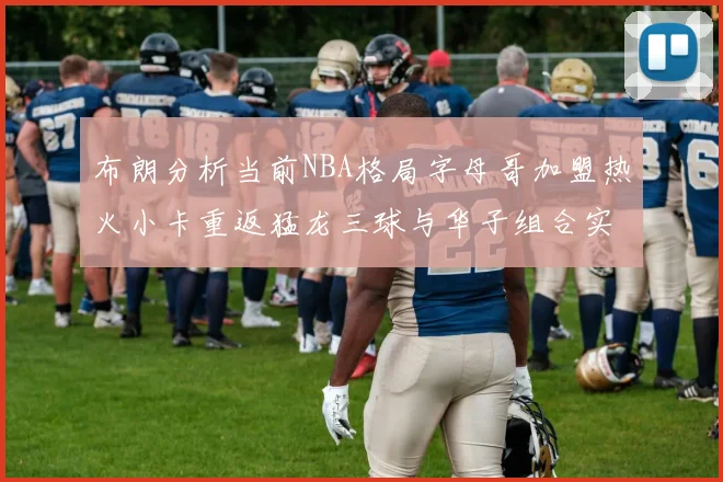 布朗分析当前NBA格局字母哥加盟热火小卡重返猛龙三球与华子组合实力强劲