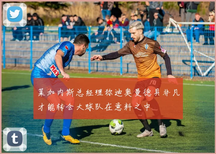 莱加内斯总经理称迪奥曼德具非凡才能转会大球队在意料之中