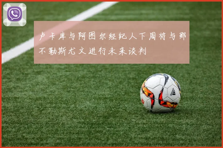 卢卡库与阿图尔经纪人下周将与那不勒斯尤文进行未来谈判