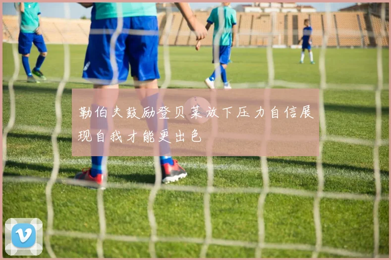 勒伯夫鼓励登贝莱放下压力自信展现自我才能更出色