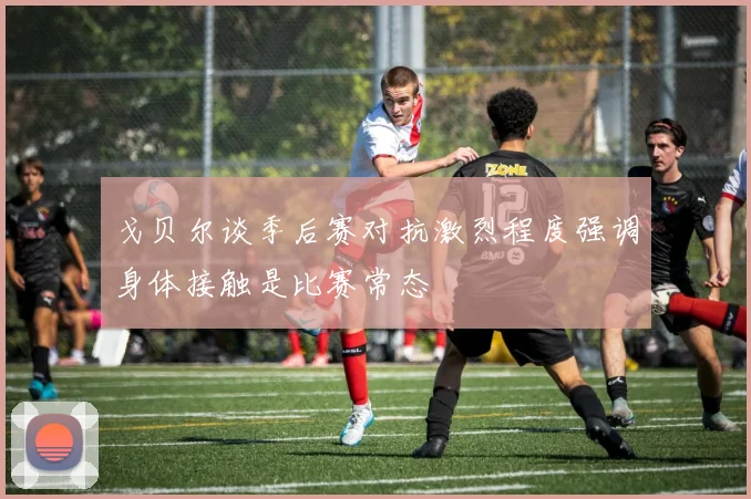戈贝尔谈季后赛对抗激烈程度强调身体接触是比赛常态