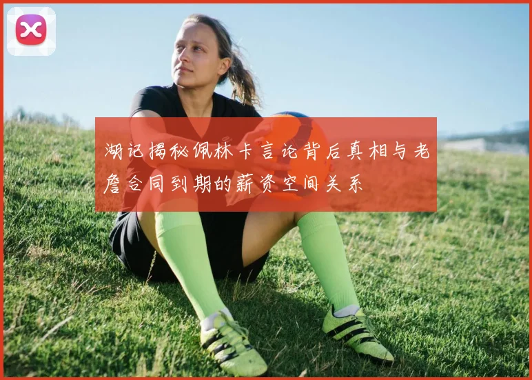 湖记揭秘佩林卡言论背后真相与老詹合同到期的薪资空间关系