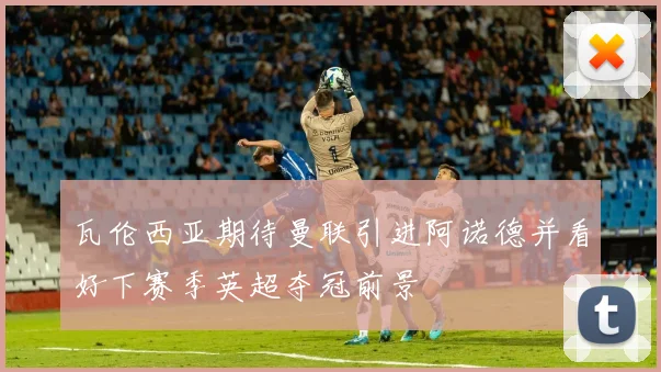 瓦伦西亚期待曼联引进阿诺德并看好下赛季英超夺冠前景