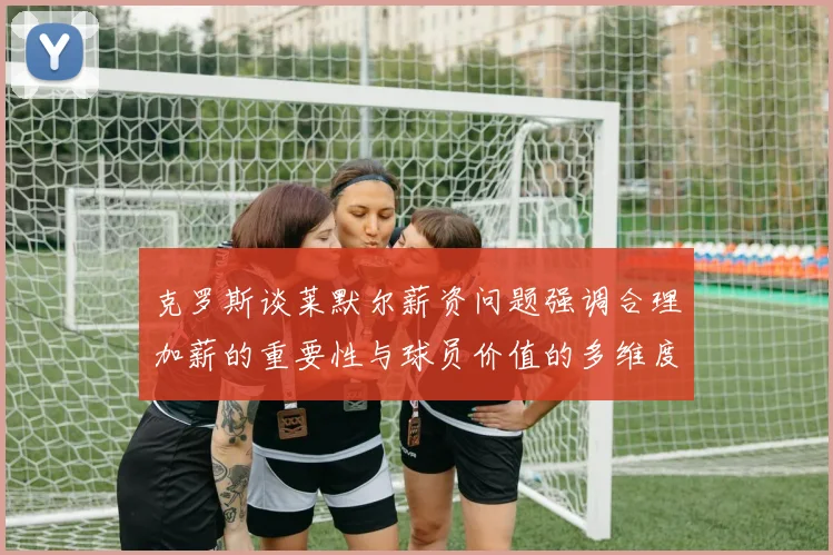 克罗斯谈莱默尔薪资问题强调合理加薪的重要性与球员价值的多维度分析