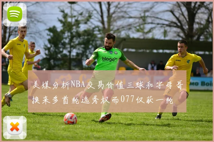 美媒分析NBA交易价值三球和字母哥换来多首轮选秀权而077仅获一轮