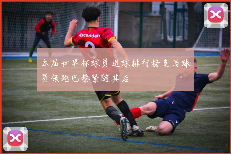 本届世界杯球员进球排行榜皇马球员领跑巴黎紧随其后